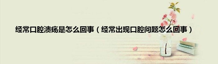 经常口腔溃疡是怎么回事（经常出现口腔问题怎么回事）