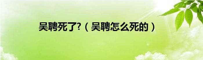 吴聘死了?（吴聘怎么死的）