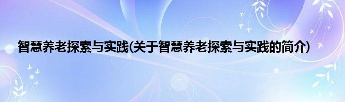 智慧养老探索与实践(关于智慧养老探索与实践的简介)