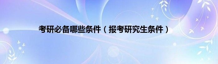 考研必备哪些条件（报考研究生条件）