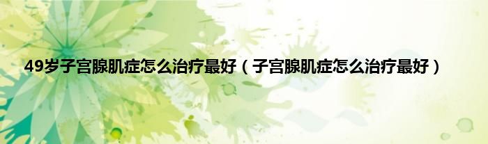49岁子宫腺肌症怎么治疗最好（子宫腺肌症怎么治疗最好）