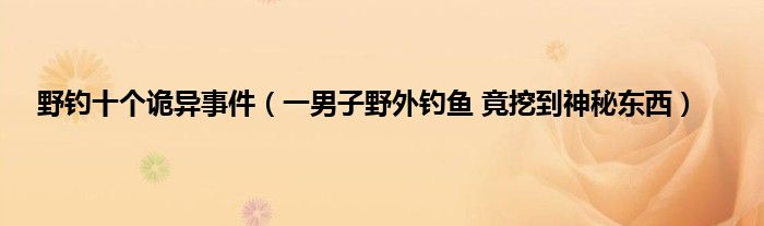 野钓十个诡异事件（一男子野外钓鱼 竟挖到神秘东西）