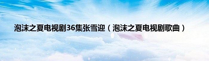 泡沫之夏电视剧36集张雪迎（泡沫之夏电视剧歌曲）