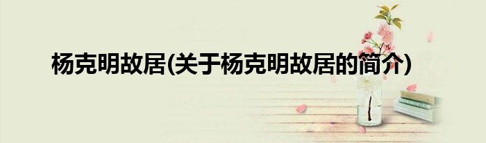 杨克明故居(关于杨克明故居的简介)