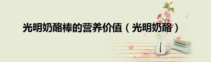 光明奶酪棒的营养价值（光明奶酪）