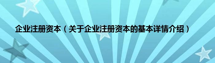 企业注册资本（关于企业注册资本的基本详情介绍）