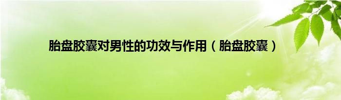 胎盘胶囊对男性的功效与作用（胎盘胶囊）