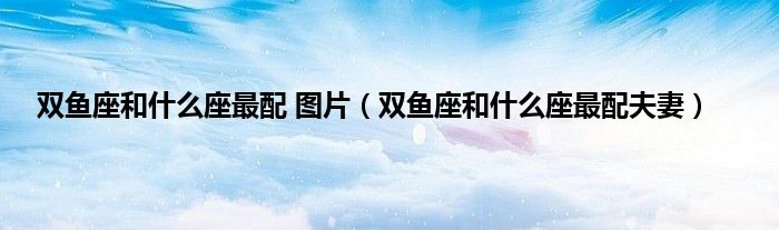 双鱼座和什么座最配 图片（双鱼座和什么座最配夫妻）