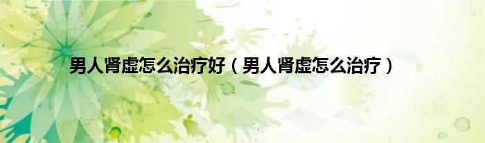 男人肾虚怎么治疗好（男人肾虚怎么治疗）